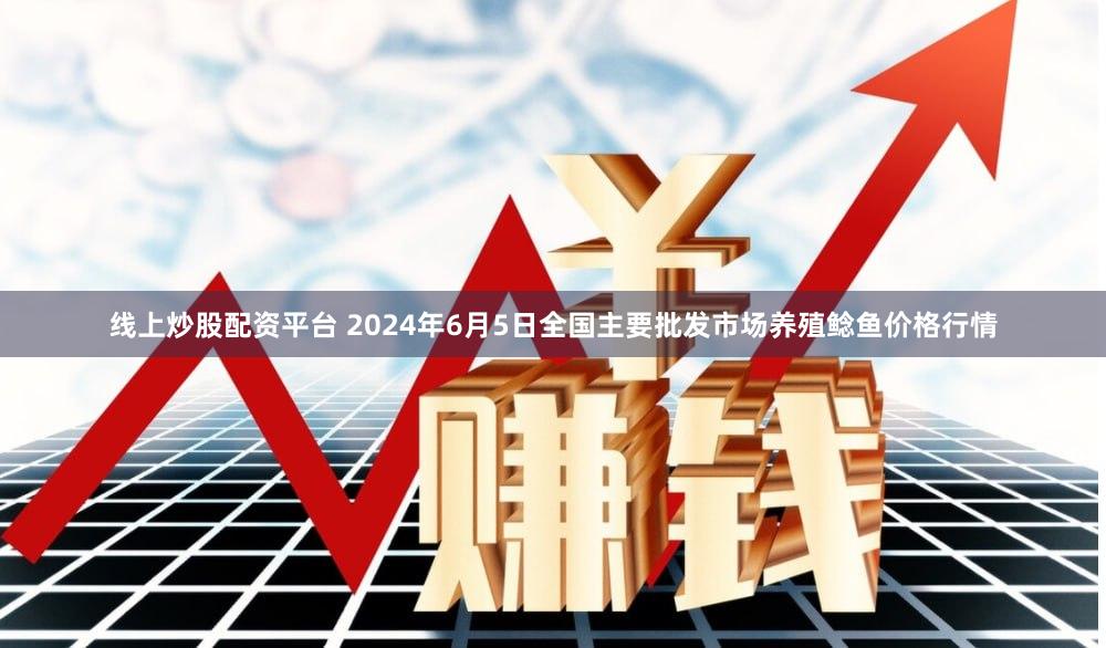 线上炒股配资平台 2024年6月5日全国主要批发市场养殖鲶鱼价格行情