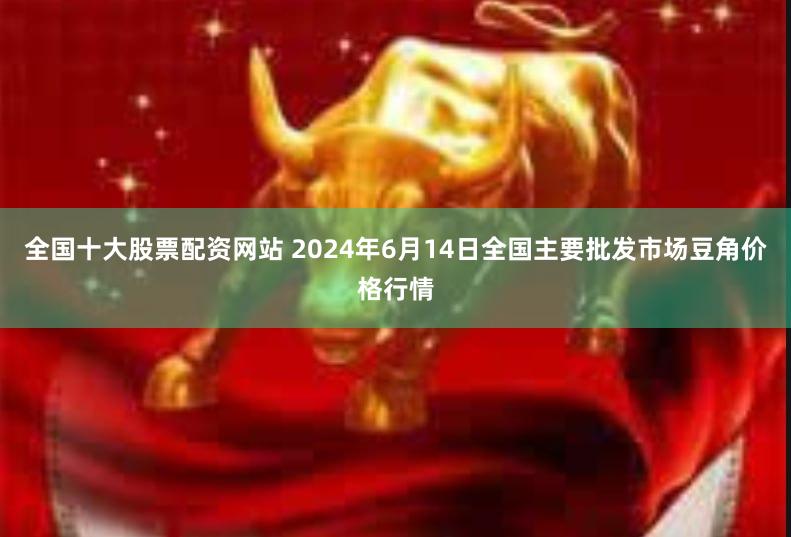 全国十大股票配资网站 2024年6月14日全国主要批发市场豆角价格行情