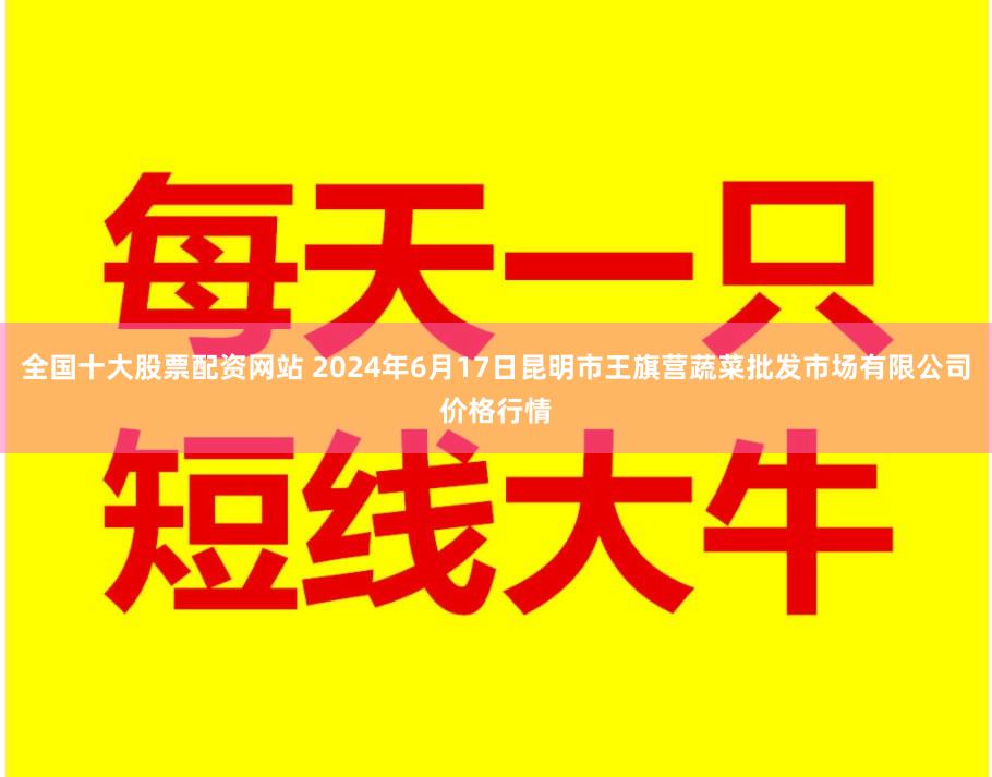 全国十大股票配资网站 2024年6月17日昆明市王旗营蔬菜批发市场有限公司价格行情