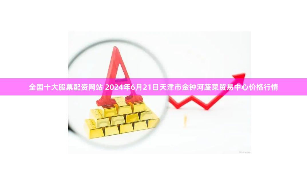 全国十大股票配资网站 2024年6月21日天津市金钟河蔬菜贸易中心价格行情