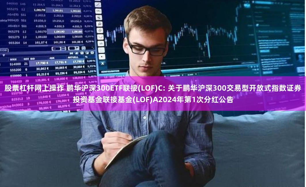 股票杠杆网上操作 鹏华沪深300ETF联接(LOF)C: 关于鹏华沪深300交易型开放式指数证券投资基金联接基金(LOF)A2024年第1次分红公告