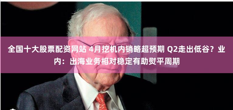 全国十大股票配资网站 4月挖机内销略超预期 Q2走出低谷？业内：出海业务相对稳定有助熨平周期