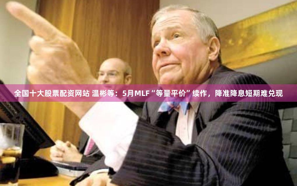 全国十大股票配资网站 温彬等：5月MLF“等量平价”续作，降准降息短期难兑现