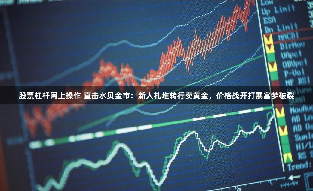 股票杠杆网上操作 直击水贝金市：新人扎堆转行卖黄金，价格战开打暴富梦破裂