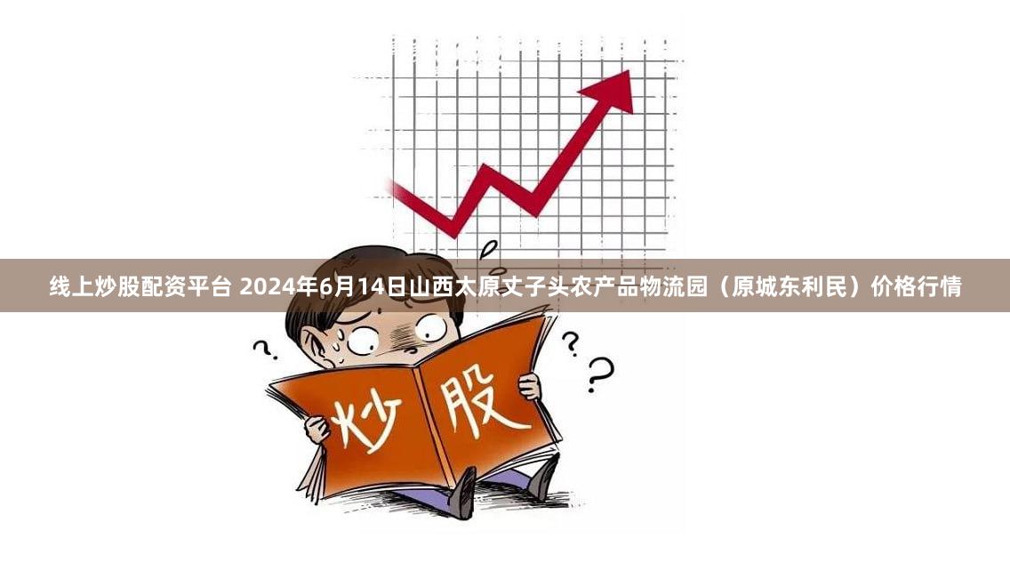 线上炒股配资平台 2024年6月14日山西太原丈子头农产品物流园（原城东利民）价格行情