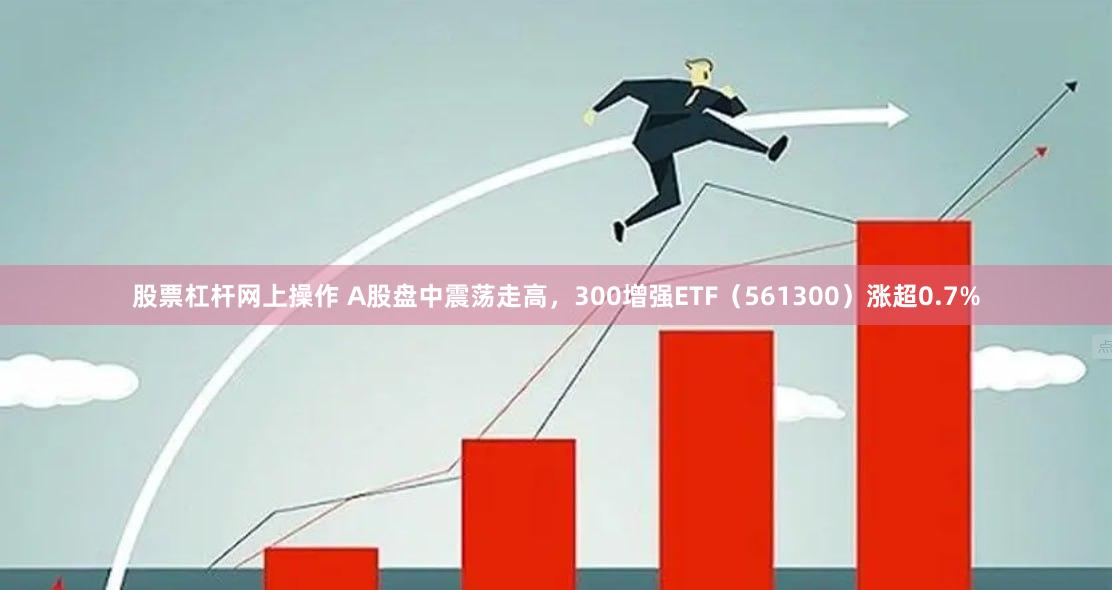 股票杠杆网上操作 A股盘中震荡走高，300增强ETF（561300）涨超0.7%