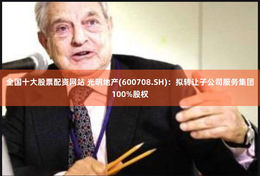 全国十大股票配资网站 光明地产(600708.SH)：拟转让子公司服务集团100%股权