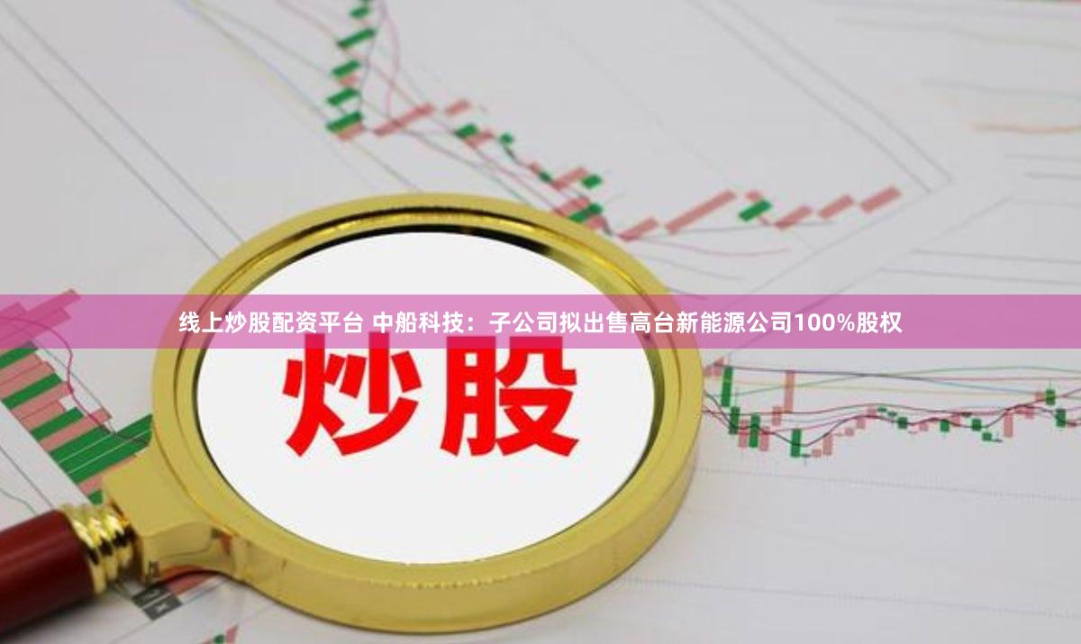 线上炒股配资平台 中船科技：子公司拟出售高台新能源公司100%股权