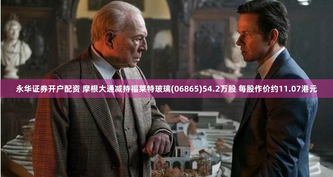 永华证券开户配资 摩根大通减持福莱特玻璃(06865)54.2万股 每股作价约11.07港元