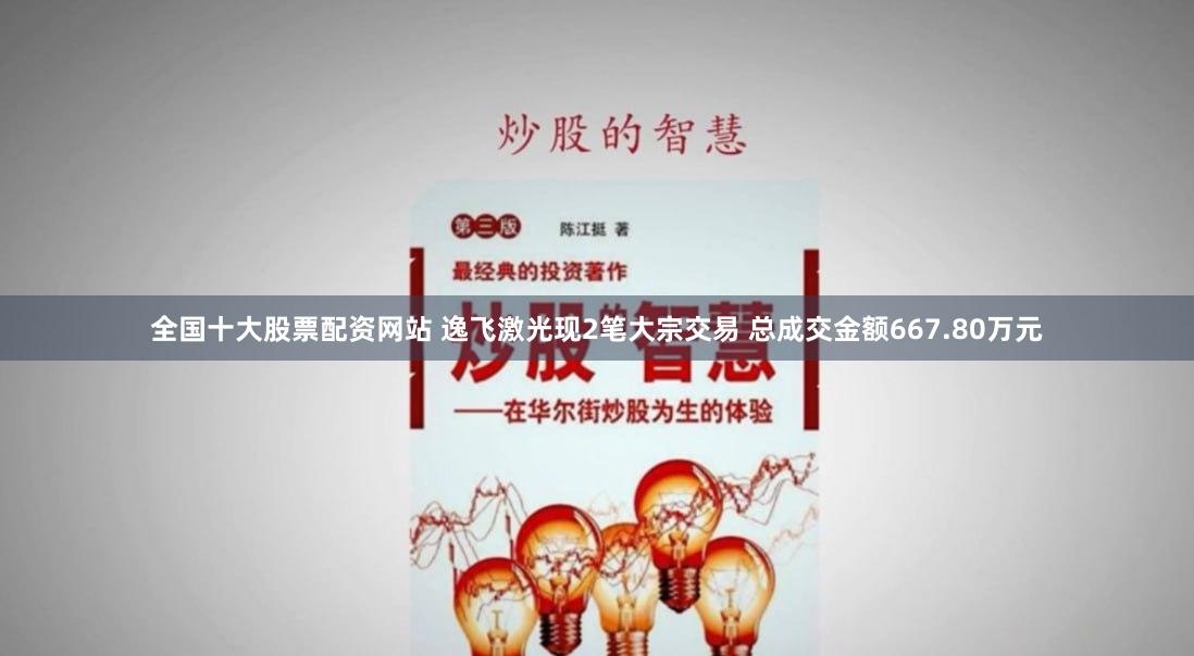 全国十大股票配资网站 逸飞激光现2笔大宗交易 总成交金额667.80万元