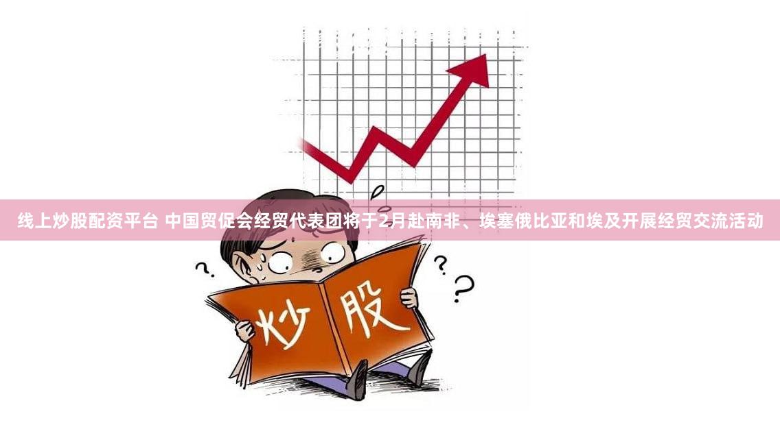 线上炒股配资平台 中国贸促会经贸代表团将于2月赴南非、埃塞俄比亚和埃及开展经贸交流活动