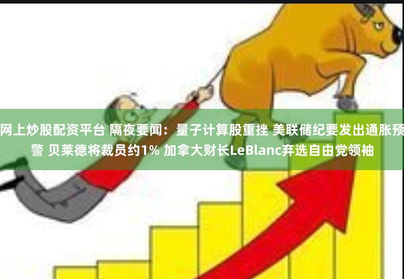 网上炒股配资平台 隔夜要闻：量子计算股重挫 美联储纪要发出通胀预警 贝莱德将裁员约1% 加拿大财长LeBlanc弃选自由党领袖